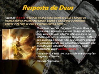 Agora no V.4 e 5; "e da mão do anjo subiu diante de Deus a fumaça do
incenso com as orações dos santos. Depois o anjo tomou o incensário,
encheu-o de fogo do altar e o lançou sobre a Terra; ...“
Resposta de Deus
Quando as orações chegam no trono de Deus, o
anjo toma o incensário e enche de fogo do altar. De
onde vem o fogo do altar? O altar que ficava no
tabernáculo do V.T., não tinha fogo próprio. Então, o
que ascendia o fogo do altar de incenso? Lembram
do episódio quando dois sacerdotes trouxeram fogo
estranho para ascender o incensário? Foram
consumidos vivos; Levítico 10:1~2.
Isso simboliza, está nos mostrando, que as orações
chegaram a Deus e
Deus as respondeu.
 