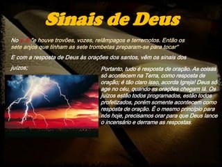 No v. 6 "e houve trovões, vozes, relâmpagos e terremotos. Então os
sete anjos que tinham as sete trombetas preparam-se para tocar“
E com a resposta de Deus às orações dos santos, vêm os sinais dos
juízos;
Sinais de Deus
Portanto, tudo é resposta de oração. As coisas
só acontecem na Terra, como resposta de
oração; é tão claro isso, acorda Igreja! Deus só
age no céu, quando as orações chegam lá. Os
juízos estão todos programados, estão todos
profetizados, porém somente acontecem como
resposta de oração. É o mesmo princípio para
nós hoje, precisamos orar para que Deus lance
o incensário e derrame as respostas.
 