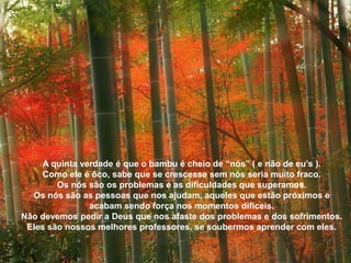 A quinta verdade é que o bambu é cheio de “nós” ( e não de eu’s ).
     Como ele é ôco, sabe que se crescesse sem nós seria muito fraco.
        Os nós são os problemas e as dificuldades que superamos.
  Os nós são as pessoas que nos ajudam, aqueles que estão próximos e
                acabam sendo força nos momentos difíceis.
Não devemos pedir a Deus que nos afaste dos problemas e dos sofrimentos.
 Eles são nossos melhores professores, se soubermos aprender com eles.
 