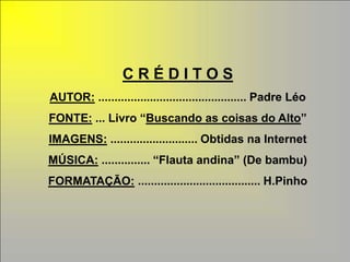 CRÉDITOS
AUTOR: .............................................. Padre Léo
FONTE: ... Livro “Buscando as coisas do Alto”
IMAGENS: ........................... Obtidas na Internet
MÚSICA: ............... “Flauta andina” (De bambu)
FORMATAÇÃO: ...................................... H.Pinho
 