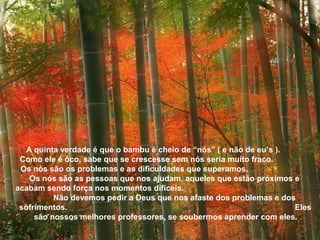 A quinta verdade é que o bambu é cheio de “nós” ( e não de eu’s ). 
Como ele é ôco, sabe que se crescesse sem nós seria muito fraco. 
Os nós são os problemas e as dificuldades que superamos. 
Os nós são as pessoas que nos ajudam, aqueles que estão próximos e 
acabam sendo força nos momentos difíceis. 
Não devemos pedir a Deus que nos afaste dos problemas e dos 
sofrimentos. Eles 
são nossos melhores professores, se soubermos aprender com eles. 
 