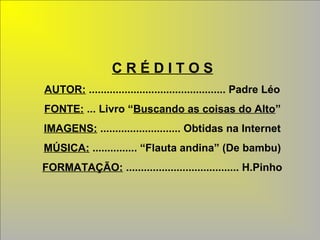 C R É D I T O S 
AUTOR: .............................................. Padre Léo 
FONTE: ... Livro “Buscando as coisas do Alto” 
IMAGENS: ........................... Obtidas na Internet 
MÚSICA: ............... “Flauta andina” (De bambu) 
FORMATAÇÃO: ...................................... H.Pinho 
