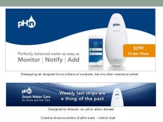 Designed for Amazon: no call to action allowed
Retargeting ad designed for an influencer’s website, ties into other creative provided
Creative shows evolution of pHin wave – motion style
 
