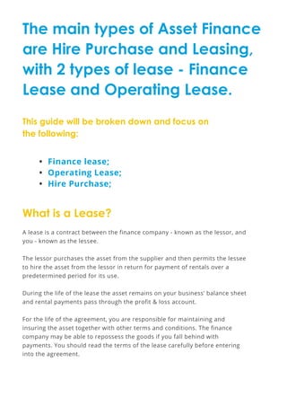 The main types of Asset Finance
are Hire Purchase and Leasing,
with 2 types of lease - Finance
Lease and Operating Lease.
This guide will be broken down and focus on
the following:
A lease is a contract between the finance company - known as the lessor, and
you - known as the lessee.
The lessor purchases the asset from the supplier and then permits the lessee
to hire the asset from the lessor in return for payment of rentals over a
predetermined period for its use.
During the life of the lease the asset remains on your business’ balance sheet
and rental payments pass through the profit & loss account.
For the life of the agreement, you are responsible for maintaining and
insuring the asset together with other terms and conditions. The finance
company may be able to repossess the goods if you fall behind with
payments. You should read the terms of the lease carefully before entering
into the agreement.
•	 Finance lease;
•	 Operating Lease;
•	 Hire Purchase;
What is a Lease?
 
