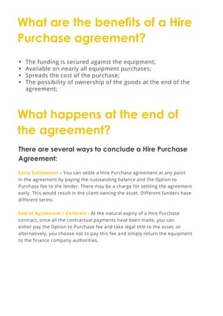 What are the benefits of a Hire
Purchase agreement?
What happens at the end of
the agreement?
•	 The funding is secured against the equipment;
•	 Available on nearly all equipment purchases;
•	 Spreads the cost of the purchase;
•	 The possibility of ownership of the goods at the end of the
agreement;
There are several ways to conclude a Hire Purchase
Agreement:
Early Settlement – You can settle a Hire Purchase agreement at any point
in the agreement by paying the outstanding balance and the Option to
Purchase fee to the lender. There may be a charge for settling the agreement
early. This would result in the client owning the asset. Different funders have
different terms.
End of Agreement / Contract - At the natural expiry of a Hire Purchase
contract, once all the contractual payments have been made, you can
either pay the Option to Purchase fee and take legal title to the asset, or
alternatively, you choose not to pay this fee and simply return the equipment
to the finance company authorities.
 