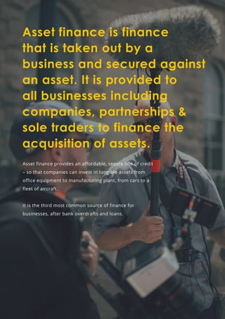 Asset finance is finance
that is taken out by a
business and secured against
an asset. It is provided to
all businesses including
companies, partnerships &
sole traders to finance the
acquisition of assets.
Asset finance provides an affordable, secure line of credit
– so that companies can invest in tangible assets from
office equipment to manufacturing plant, from cars to a
fleet of aircraft.
It is the third most common source of finance for
businesses, after bank overdrafts and loans.
 