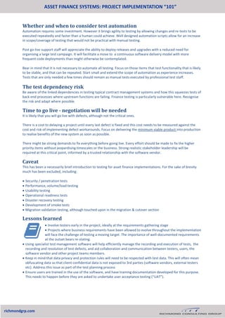  Involve testers early in the project, ideally at the requirements gathering stage
 Projects where business requirements have been allowed to evolve throughout the implementation
will face the challenge of testing a moving target. The importance of well-documented requirements
at the outset bears re-stating.
 Using specialist test management software will help efficiently manage the recording and execution of tests, the
recording and resolution of test defects, and aid collaboration and communication between testers, users, the
software vendor and other project teams members.
 Keep in mind that data privacy and protection rules will need to be respected with test data. This will often mean
obfuscating data so that client confidential data is not exposed to 3rd parties (software vendors, external testers
etc). Address this issue as part of the test planning process
 Ensure users are trained in the use of the software, and have training documentation developed for this purpose.
This needs to happen before they are asked to undertake user acceptance testing (“UAT”).
ASSET FINANCE SYSTEMS: PROJECT IMPLEMENTATION “101”
richmondgrp.com
The test dependency risk
Be aware of the linked dependencies in testing typical contract management systems and how this squeezes tests of
back end processes where upstream functions are failing. Finance testing is particularly vulnerable here. Recognise
the risk and adapt where possible.
Time to go live - negotiation will be needed
It is likely that you will go live with defects, although not the critical ones.
There is a cost to delaying a project until every last defect is fixed and this cost needs to be measured against the
cost and risk of implementing defect workarounds. Focus on delivering the minimum viable product into production
to realise benefits of the new system as soon as possible.
There might be strong demands to fix everything before going live. Every effort should be made to fix the higher
priority items without jeopardising timescales or the business. Strong realistic stakeholder leadership will be
required at this critical point, informed by a trusted relationship with the software vendor.
Caveat
This has been a necessarily brief introduction to testing for asset finance implementations. For the sake of brevity
much has been excluded, including:
 Security / penetration tests
 Performance, volume/load testing
 Usability testing
 Operational readiness tests
 Disaster recovery testing
 Development of smoke tests
 Migration validation testing, although touched upon in the migration & cutover section
Lessons learned
Whether and when to consider test automation
Automation requires some investment. However it brings agility to testing by allowing changes and re-tests to be
executed repeatedly and faster than a human could achieve. Well designed automation scripts allow for an increase
in scope/coverage of testing that would not be practical with manual testing.
Post go-live support staff will appreciate the ability to deploy releases and upgrades with a reduced need for
organising a large test campaign. It will facilitate a move to a continuous software delivery model with more
frequent code deployments than might otherwise be contemplated.
Bear in mind that it is not necessary to automate all testing. Focus on those items that test functionality that is likely
to be stable, and that can be repeated. Start small and extend the scope of automation as experience increases.
Tests that are only needed a few times should remain as manual tests executed by professional test staff.
 