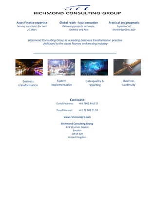 Richmond Consulting Group is a leading business transformation practice
dedicated to the asset finance and leasing industry
Practical and pragmatic
Experienced,
knowledgeable, safe
Global reach - local execution
Delivering projects in Europe,
America and Asia
Asset Finance expertise
Serving our clients for over
20 years
Business
transformation
System
implementation
Data quality &
reporting
Business
continuity
Contacts
David Pedreno: +44 7802 446137
David Harmer: +41 78 808 01 99
www.richmondgrp.com
Richmond Consulting Group
22a St James Square
London
SW1Y 4JH
United Kingdom
 