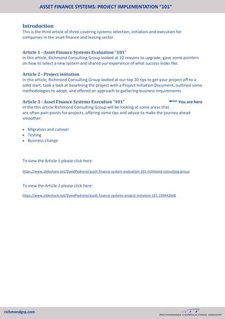 ASSET FINANCE SYSTEMS: PROJECT IMPLEMENTATION “101”
richmondgrp.com
Introduction
This is the third article of three covering systems selection, initiation and execution for
companies in the asset finance and leasing sector.
Article 1 - Asset Finance Systems Evaluation “101”
In this article, Richmond Consulting Group looked at 10 reasons to upgrade, gave some pointers
on how to select a new system and shared our experience of what success looks like.
Article 2 - Project initiation
In this article, Richmond Consulting Group looked at our top 10 tips to get your project off to a
solid start, took a look at baselining the project with a Project Initiation Document, outlined some
methodologies to adopt, and offered an approach to gathering business requirements.
Article 3 - Asset Finance Systems Execution “101”
In the this article Richmond Consulting Group will be looking at some areas that
are often pain points for projects, offering some tips and advice to make the journey ahead
smoother:
 Migration and cutover
 Testing
 Business change
To view the Article 1 please click here:
https://www.slideshare.net/DavidPedreno/asset-finance-system-evaluation-101-richmond-consulting-group
To view the Article 2 please click here:
https://www.slideshare.net/DavidPedreno/asset-finance-systems-project-initiation-101-199442668
You are here
 