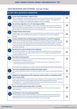 DATA MIGRATION AND CUTOVER - our top 10 tips
ASSET FINANCE SYSTEMS: PROJECT IMPLEMENTATION “101”
richmondgrp.com
10 TIPS FOR A SUCCESSFUL MIGRATION
Senior level stakeholder support is key
The main application implementation is often seen as the main focus of the project with data
migration treated as a necessary technical task. This would be a mistake - data migration is
never easy so engage senior stakeholder support to remove roadblocks

Do not treat migration as an IT-only responsibility
Engage the business in the migration at the outset, and ideally have them lead this stream of
work. They will have invaluable insights into the data, its quality, the need (or not) to migrate
specific data items, alternative data sources and mapping rules

Engage Finance teams early
Finance teams have an important role in ensuring that the new system remains reconciled to the
general ledger and in validating finance balances, including technical income recognition
balances

Conduct detailed data profiling before attempting to create ETL mappings
Do not rely on meta data descriptions to reflect data content. Similarly, ad hoc queries do not
always uncover full data content. Effort here will be rewarded with higher quality ETL mappings,
earlier data quality cleansing opportunities and avoidance of “Load and explode” syndrome
(where data quality and mapping issues are only uncovered late in the project when the first full
data load is achieved)

Minimize the amount of data to be migrated
It is tempting to migrate “all” data. Business teams will be well placed to assess whether data
items are needed in the new system. Minimising the amount of data to be migrated will save
unnecessary effort and cost

Start data cleansing early
Start early but carefully assess the risks versus benefits of where to cleanse data:
 Manually fix in the legacy system vs
 Automate data cleansing as part of the ETL transformation step vs fixing data in the new
system (the general rule is to avoid this)
Risks include risk of updating a live system vs risks of automating as part of the transformation.

Use a data repository that emulates the target system
This avoids impacting live systems, facilitates testing on a static system, and aids data cleansing
tasks

Mitigate the dependency of the migration system build on completion of the
main system build
Delays in the main system build will likely impact delivery of a final migration build. (1) Maintain
good project disciplines and (2) mitigate where possible by segmenting the data into
manageable parts - e.g. by addressing master data components first (business parties, contracts,
assets, banks etc) and then more dynamic data later

Build a detailed cutover plan and IT run book
These should be started early and be refined during, ideally, a minimum of three conversion
dress rehearsals

Loaded data is not necessarily good data
The main implementation teams will need to test that new system processes will work with
migrated data as well as any manually created test data. Delivery of migration data to the
implementation team should be planned to happen as soon as possible

1
2
3
4
5
6
7
8
9
10
 
