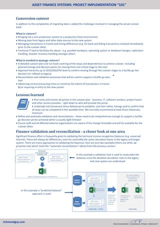 ASSET FINANCE SYSTEMS: PROJECT IMPLEMENTATION “101”
richmondgrp.com
Conversion cutover
In addition to the complexities of migrating data is added the challenges involved in managing the actual cutover
itself.
What is cutover?
 Bringing live a non-production system to a production (live) environment
 Moving data from legacy and other data sources to the new system
 Managing transactions in transit and timing differences (e.g. for bank and billing transactions initiated immediately
prior to the cutover date)
 Technical IT task to facilitate the above - e.g. possible hardware, operating system or database changes, replication
handling, disaster recovery handling amongst others
What is needed to manage cutover?
 A detailed cutover plan and run book covering all the steps and dependencies to achieve cutover, including
planned timings and decision points for moving from one critical stage to the next
 Approval hierarchy up to CEO/COO/CFO level to confirm moving through the cutover stages to a Go/No go live
decision (or rollback to legacy)
 Reconciliation and validation processes that will be used to support a Go/No go deci-
sion
 Advancing normal processing times to minimise the extent of transactions in transit
&/or requiring re-entry to the new system
Lessons learned

 Plan early and involve all parties in the cutover plan - business, IT, software vendors, project teams
and other service provides - right down to who will provide the pizzas
 Undertake full Conversion Dress Rehearsals to establish, and then refine, timings and to confirm that
all steps can be completed in the available time. We normally recommend at least three rehearsals,
minimum
 Refine and automate validation and reconciliations - these need to be comprehensive enough to support a Go/No
go decision yet be achieved within a usually tight timeslot
 Ensure staff and all affected external organisations are aware of the change timetable and will be available for the
cutover dates
Finance validation and reconciliation - a closer look at one area
Significant finance effort is frequently given to validating the technical income recognition balances (e.g. unearned
interest). There will always be differences, even for ostensibly the same calculation bases in the legacy and target
system. There are many approaches to validating the balances; here are just two examples (there are other ap-
proaches too) which meet the “automate reconciliations” advice from the previous section:
In this example a validation tool is used to recalculate the
balances once the detailed calculation rules in the legacy
and new system are understood
In this example a “predicted balance”
approach is used
 