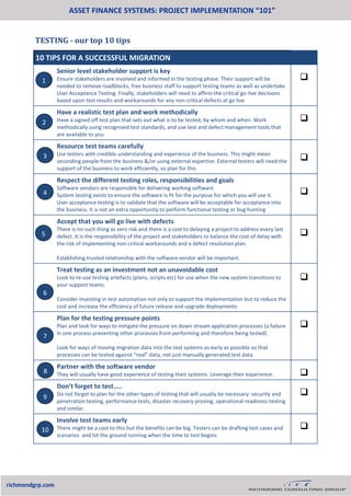 TESTING - our top 10 tips
ASSET FINANCE SYSTEMS: PROJECT IMPLEMENTATION “101”
richmondgrp.com
10 TIPS FOR A SUCCESSFUL MIGRATION
Senior level stakeholder support is key
Ensure stakeholders are involved and informed in the testing phase. Their support will be
needed to remove roadblocks, free business staff to support testing teams as well as undertake
User Acceptance Testing. Finally, stakeholders will need to affirm the critical go-live decisions
based upon test results and workarounds for any non-critical defects at go live

Have a realistic test plan and work methodically
Have a signed off test plan that sets out what is to be tested, by whom and when. Work
methodically using recognised test standards, and use test and defect management tools that
are available to you

Resource test teams carefully
Use testers with credible understanding and experience of the business. This might mean
seconding people from the business &/or using external expertise. External testers will need the
support of the business to work efficiently, so plan for this

Respect the different testing roles, responsibilities and goals
Software vendors are responsible for delivering working software.
System testing exists to ensure the software is fit for the purpose for which you will use it.
User acceptance testing is to validate that the software will be acceptable for acceptance into
the business. It is not an extra opportunity to perform functional testing or bug hunting

Accept that you will go live with defects
There is no such thing as zero risk and there is a cost to delaying a project to address every last
defect. It is the responsibility of the project and stakeholders to balance the cost of delay with
the risk of implementing non-critical workarounds and a defect resolution plan.
Establishing trusted relationship with the software vendor will be important.

Treat testing as an investment not an unavoidable cost
Look to re-use testing artefacts (plans, scripts etc) for use when the new system transitions to
your support teams.
Consider investing in test automation not only to support the implementation but to reduce the
cost and increase the efficiency of future release and upgrade deployments

Plan for the testing pressure points
Plan and look for ways to mitigate the pressure on down stream application processes (a failure
in one process preventing other processes from performing and therefore being tested).
Look for ways of moving migration data into the test systems as early as possible so that
processes can be tested against “real” data, not just manually generated test data

Partner with the software vendor
They will usually have good experience of testing their systems. Leverage their experience. 
Don’t forget to test…..
Do not forget to plan for the other types of testing that will usually be necessary: security and
penetration testing, performance tests, disaster recovery proving, operational readiness testing
and similar.

Involve test teams early
There might be a cost to this but the benefits can be big. Testers can be drafting test cases and
scenarios and hit the ground running when the time to test begins.

1
2
3
4
5
6
7
8
9
10
 