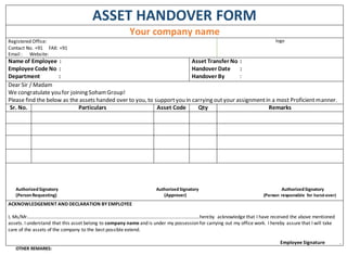 ASSET HANDOVER FORM
Your company name
Registered Office:
Contact No. +91 FAX: +91
Email : Website:
logo
Name of Employee :
Employee Code No :
Department :
Asset Transfer No :
Handover Date :
Handover By :
Dear Sir / Madam
We congratulate you for joining SohamGroup!
Please find the below as the assets handed over to you, to supportyou in carrying outyour assignmentin a most Proficientmanner.
Sr. No. Particulars Asset Code Qty Remarks
AuthorizedSignatory AuthorizedSignatory AuthorizedSignatory
(PersonRequesting) (Approver) (Person responsible for hand-over)
ACKNOWLEDGEMENT AND DECLARATION BY EMPLOYEE
I, Ms/Mr...................................................................................................................................hereby acknowledge that I have received the above mentioned
assets. I understand that this asset belong to company name and is under my possession for carrying out my office work. I hereby assure that I will take
care of the assets of the company to the best possible extend.
Employee Signature .
OTHER REMARKS:
 