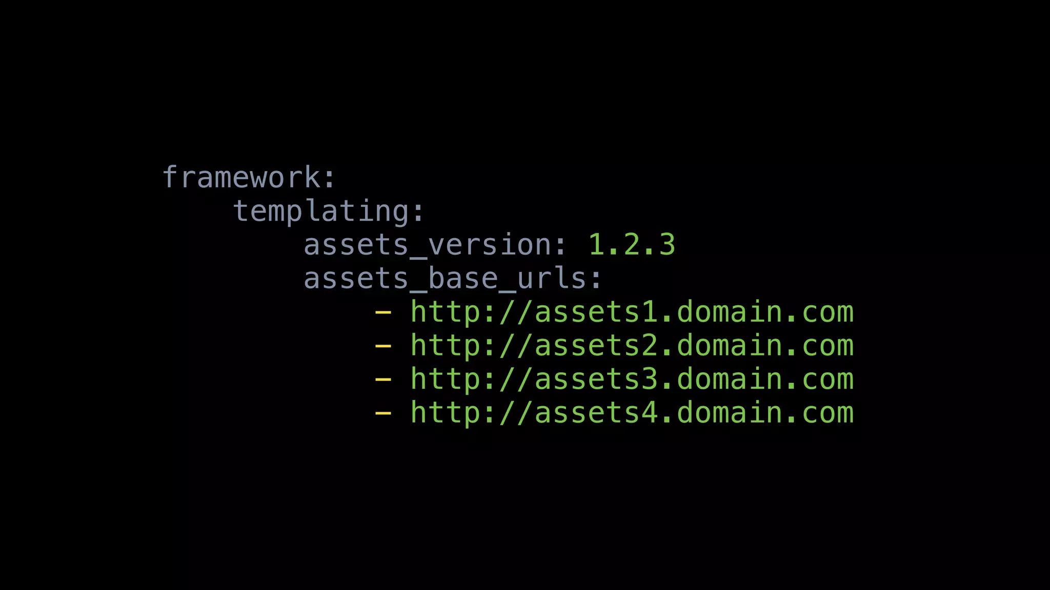 framework:
    templating:
        assets_version: 1.2.3
        assets_base_urls:
            - http://assets1.domain.com
            - http://assets2.domain.com
            - http://assets3.domain.com
            - http://assets4.domain.com
 