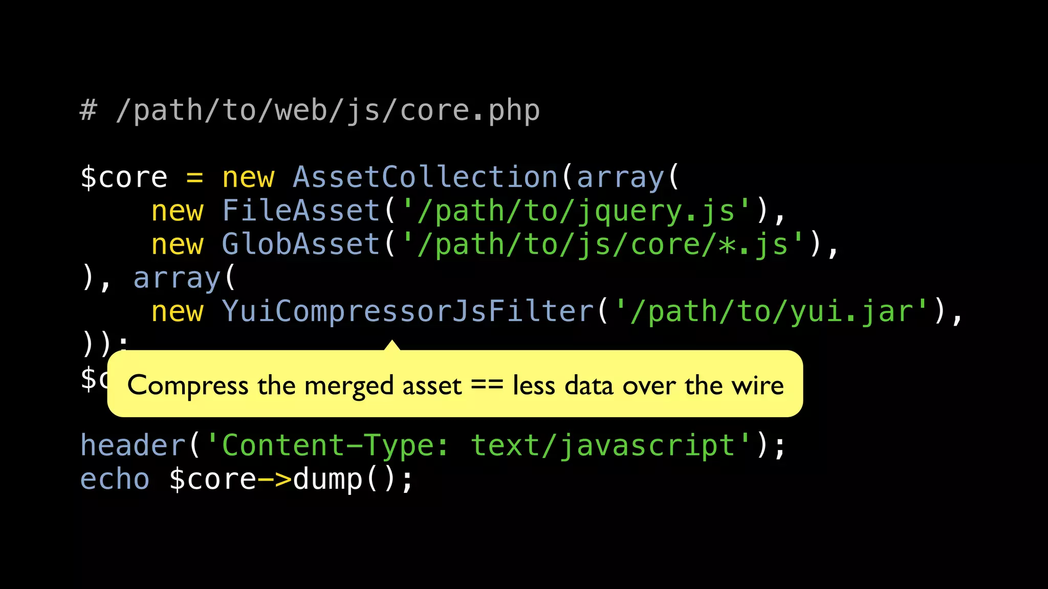 # /path/to/web/js/core.php

$core = new AssetCollection(array(
    new FileAsset('/path/to/jquery.js'),
    new GlobAsset('/path/to/js/core/*.js'),
), array(
    new YuiCompressorJsFilter('/path/to/yui.jar'),
));
$core->load();
   Compress the merged asset == less data over the wire

header('Content-Type: text/javascript');
echo $core->dump();
 