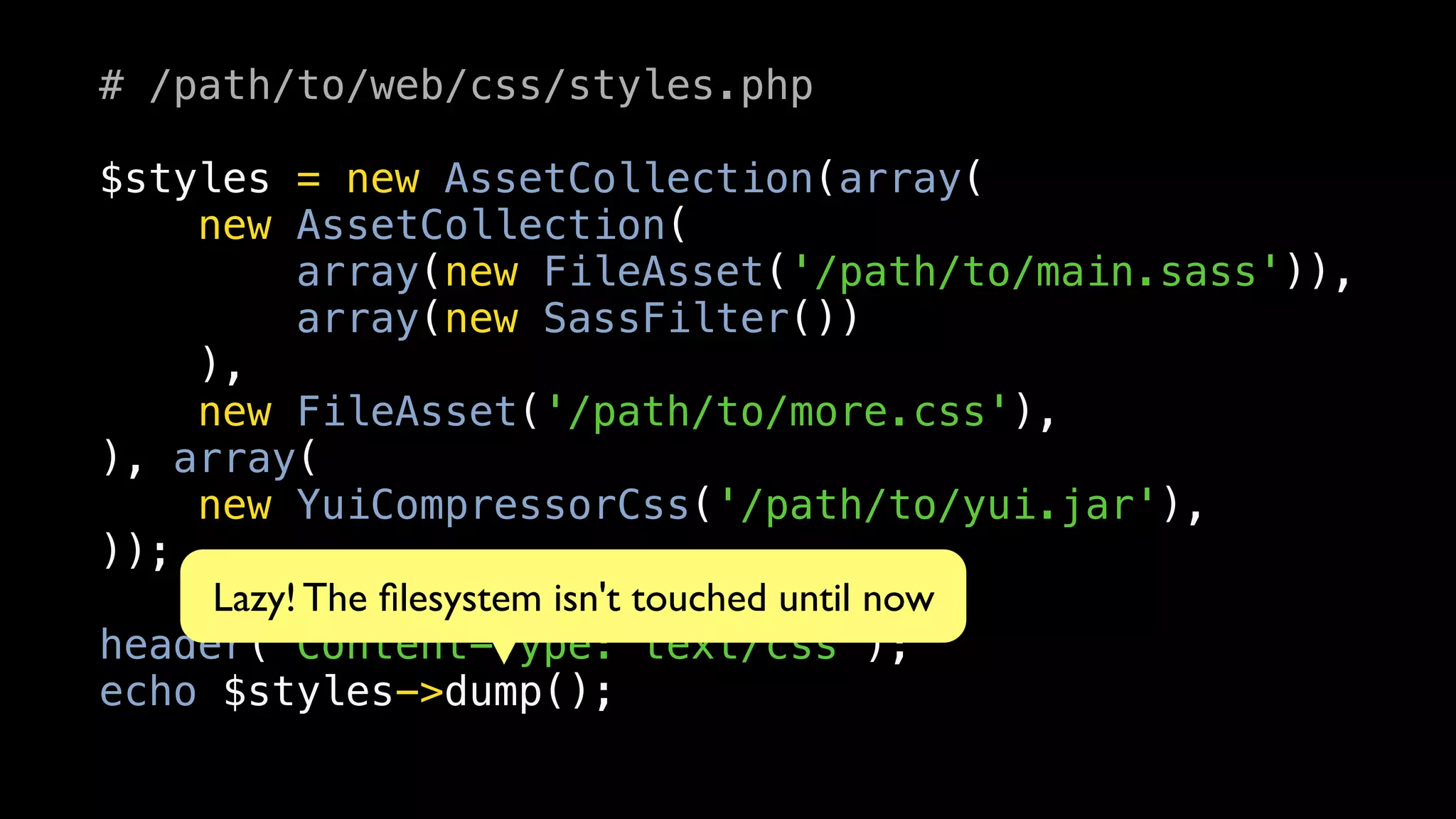 # /path/to/web/css/styles.php

$styles = new AssetCollection(array(
    new AssetCollection(
          array(new FileAsset('/path/to/main.sass')),
          array(new SassFilter())
    ),
    new FileAsset('/path/to/more.css'),
), array(
    new YuiCompressorCss('/path/to/yui.jar'),
));
     Lazy! The ﬁlesystem isn't touched until now
header('Content-Type: text/css');
echo $styles->dump();
 