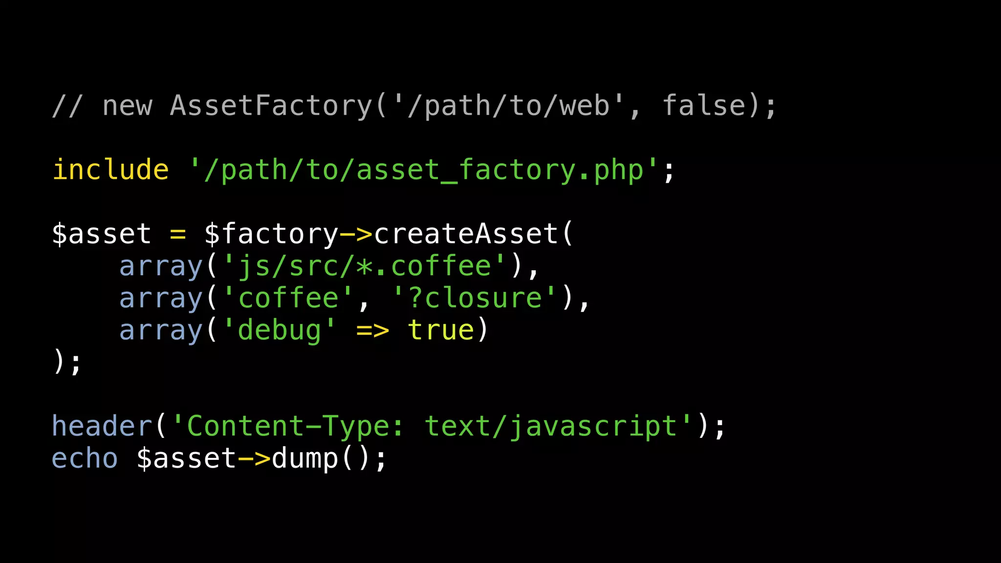 // new AssetFactory('/path/to/web', false);

include '/path/to/asset_factory.php';

$asset = $factory->createAsset(
    array('js/src/*.coffee'),
    array('coffee', '?closure'),
    array('debug' => true)
);

header('Content-Type: text/javascript');
echo $asset->dump();
 
