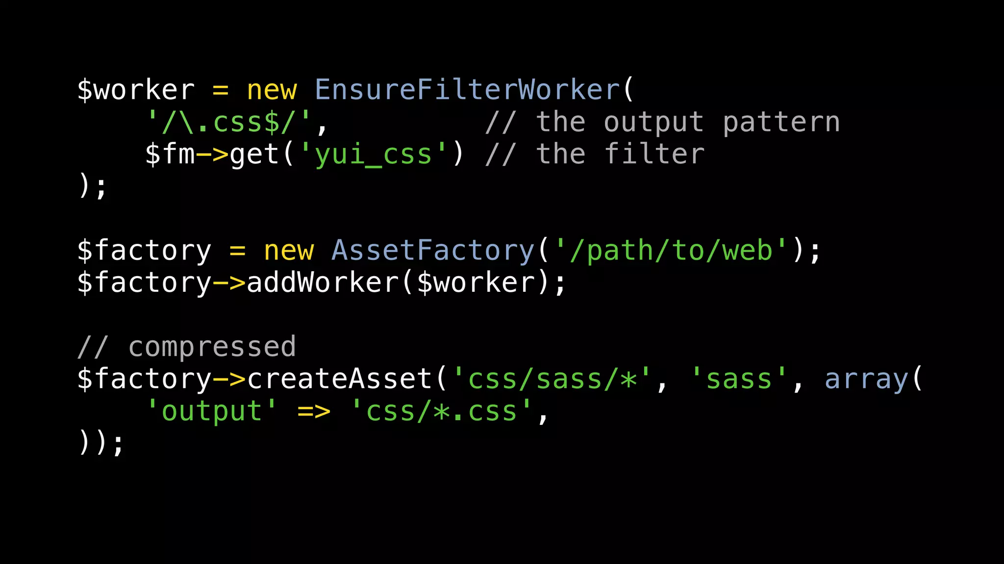 $worker = new EnsureFilterWorker(
    '/.css$/',         // the output pattern
    $fm->get('yui_css') // the filter
);

$factory = new AssetFactory('/path/to/web');
$factory->addWorker($worker);

// compressed
$factory->createAsset('css/sass/*', 'sass', array(
    'output' => 'css/*.css',
));
 