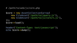 # /path/to/web/js/core.php

$core = new AssetCollection(array(
    new FileAsset('/path/to/jquery.js'),
    new GlobAsset('/path/to/js/core/*.js'),
));
$core->load();

header('Content-Type: text/javascript');
echo $core->dump();
 