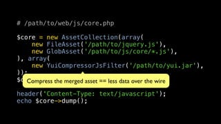 # /path/to/web/js/core.php

$core = new AssetCollection(array(
    new FileAsset('/path/to/jquery.js'),
    new GlobAsset('/path/to/js/core/*.js'),
), array(
    new YuiCompressorJsFilter('/path/to/yui.jar'),
));
$core->load();
   Compress the merged asset == less data over the wire

header('Content-Type: text/javascript');
echo $core->dump();
 