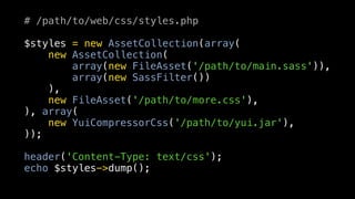 # /path/to/web/css/styles.php

$styles = new AssetCollection(array(
    new AssetCollection(
        array(new FileAsset('/path/to/main.sass')),
        array(new SassFilter())
    ),
    new FileAsset('/path/to/more.css'),
), array(
    new YuiCompressorCss('/path/to/yui.jar'),
));

header('Content-Type: text/css');
echo $styles->dump();
 