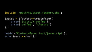 include '/path/to/asset_factory.php';

$asset = $factory->createAsset(
    array('js/src/*.coffee'),
    array('coffee', 'closure')
);

header('Content-Type: text/javascript');
echo $asset->dump();
 