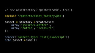 // new AssetFactory('/path/to/web', true);

include '/path/to/asset_factory.php';

$asset = $factory->createAsset(
    array('js/src/*.coffee'),
    array('coffee', '?closure')
);

header('Content-Type: text/javascript');
echo $asset->dump();
 