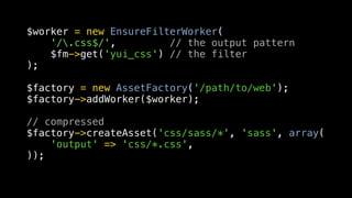 $worker = new EnsureFilterWorker(
    '/.css$/',         // the output pattern
    $fm->get('yui_css') // the filter
);

$factory = new AssetFactory('/path/to/web');
$factory->addWorker($worker);

// compressed
$factory->createAsset('css/sass/*', 'sass', array(
    'output' => 'css/*.css',
));
 