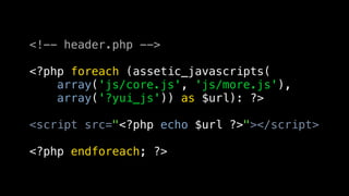 <!-- header.php -->

<?php foreach (assetic_javascripts(
    array('js/core.js', 'js/more.js'),
    array('?yui_js')) as $url): ?>

<script src="<?php echo $url ?>"></script>

<?php endforeach; ?>
 