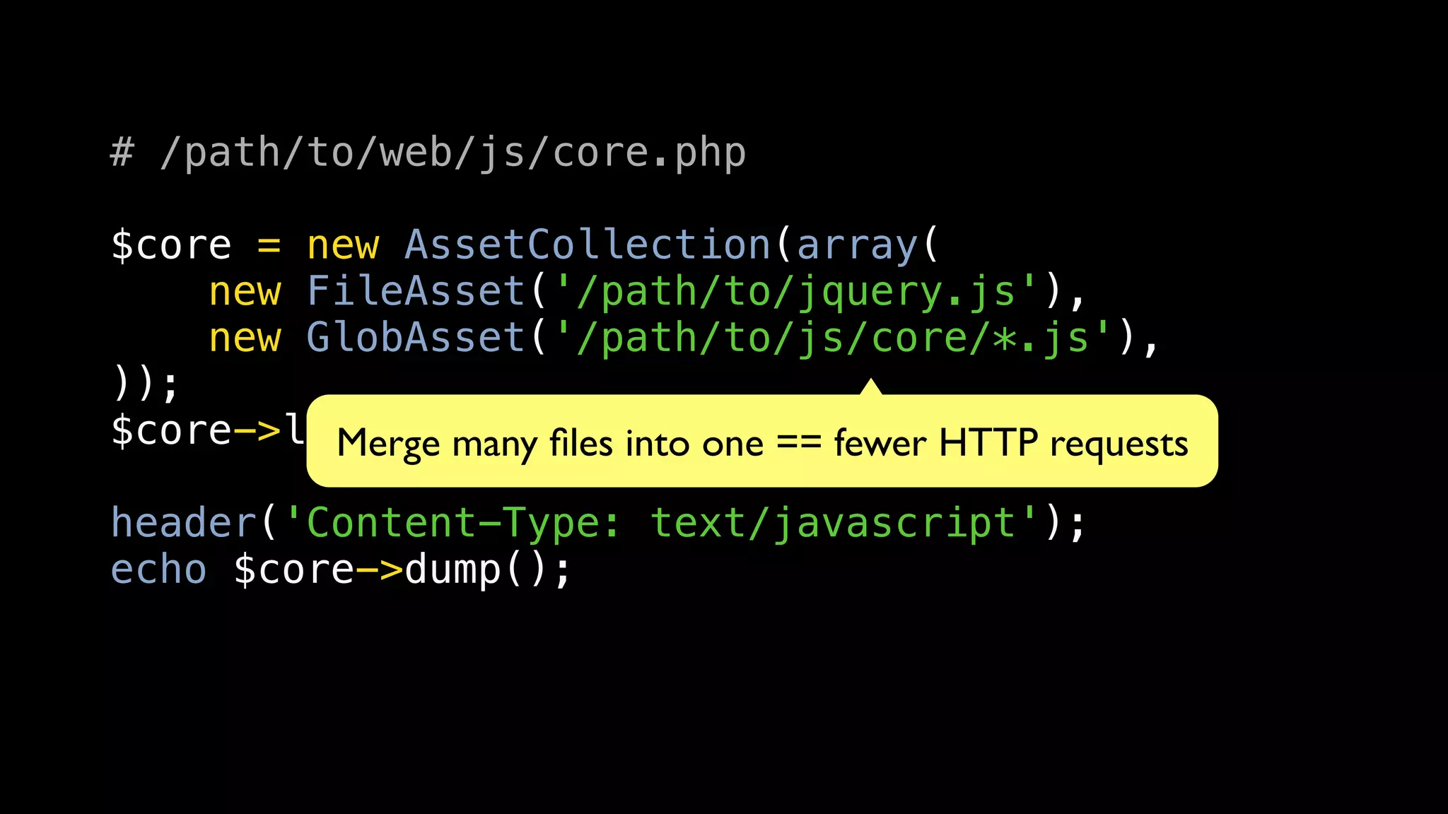 # /path/to/web/js/core.php

$core = new AssetCollection(array(
    new FileAsset('/path/to/jquery.js'),
    new GlobAsset('/path/to/js/core/*.js'),
));
$core->load();many ﬁles into one == fewer HTTP requests
         Merge
header('Content-Type: text/javascript');
echo $core->dump();
 