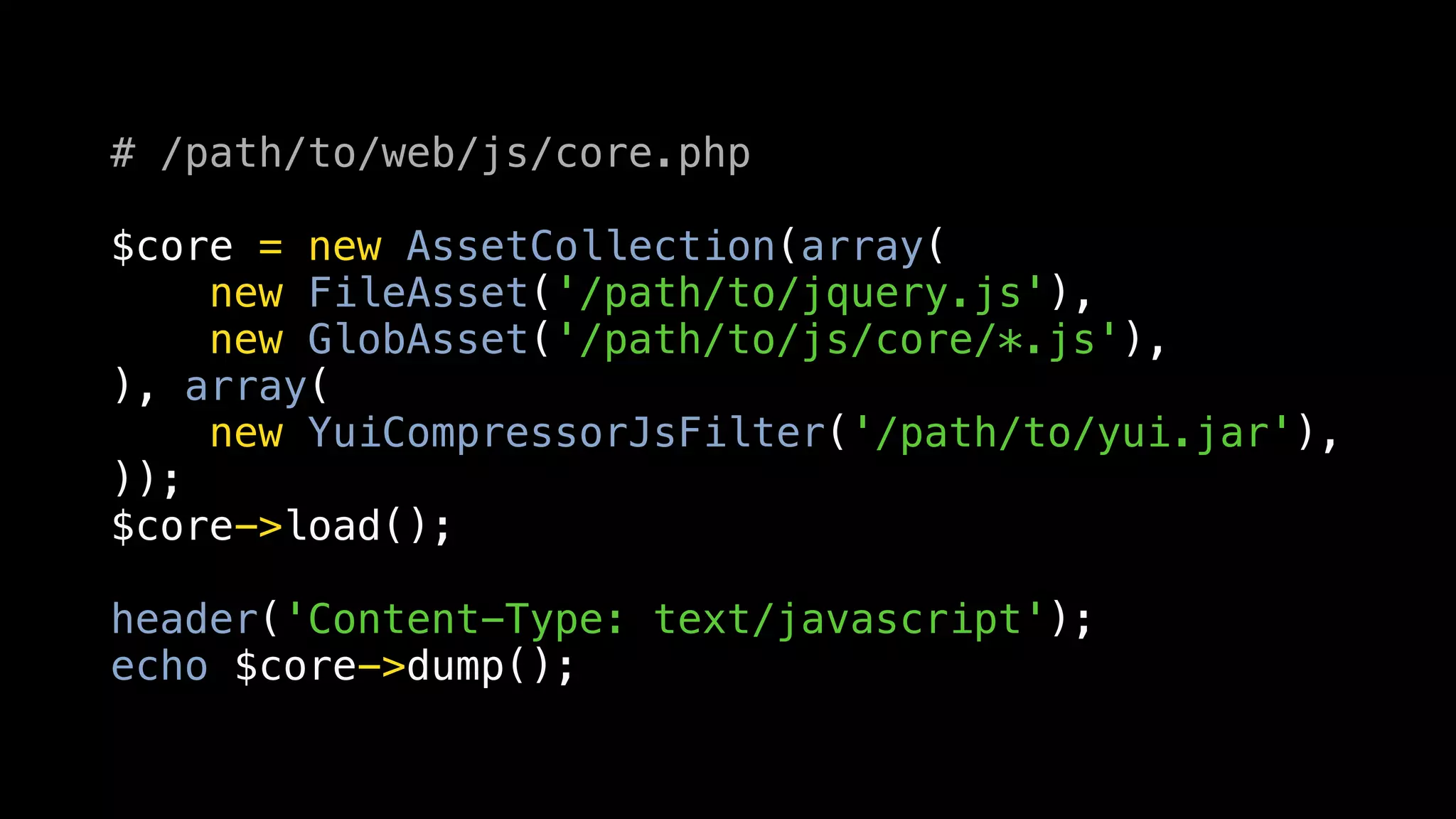 # /path/to/web/js/core.php

$core = new AssetCollection(array(
    new FileAsset('/path/to/jquery.js'),
    new GlobAsset('/path/to/js/core/*.js'),
), array(
    new YuiCompressorJsFilter('/path/to/yui.jar'),
));
$core->load();

header('Content-Type: text/javascript');
echo $core->dump();
 