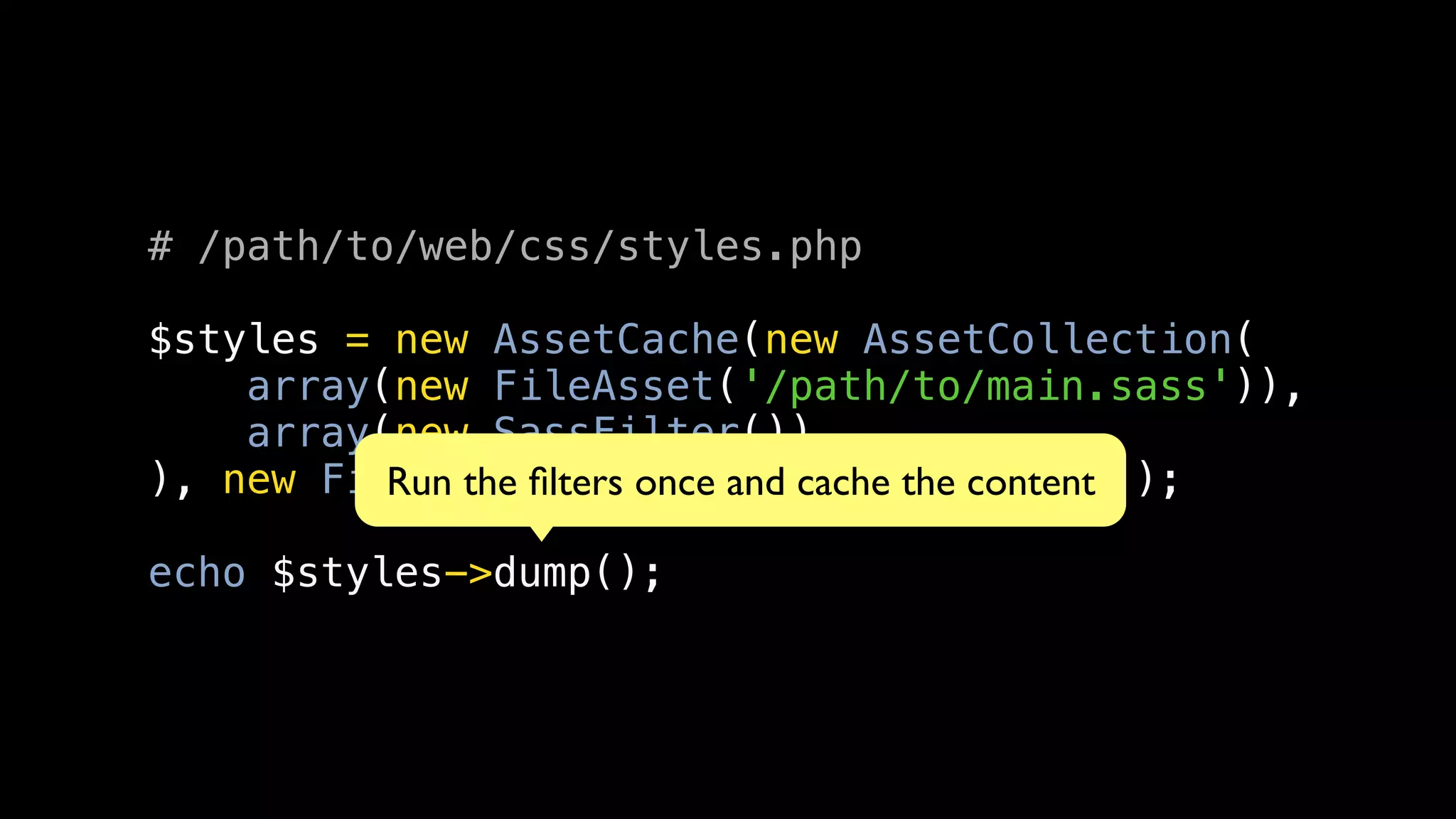 # /path/to/web/css/styles.php

$styles = new AssetCache(new AssetCollection(
    array(new FileAsset('/path/to/main.sass')),
    array(new SassFilter())
), new FilesystemCache('/path/to/cache'));
          Run the ﬁlters once and cache the content

echo $styles->dump();
 