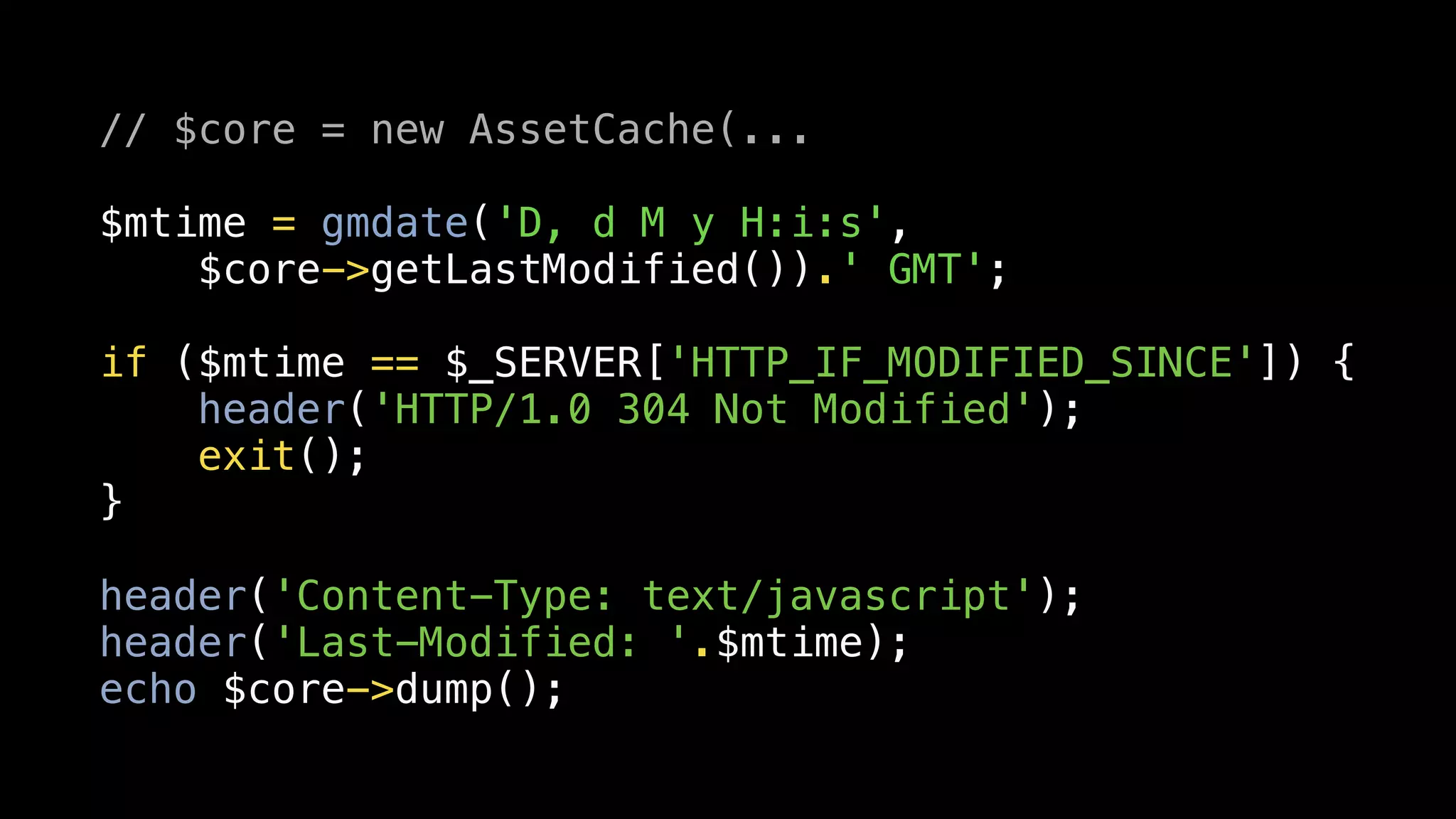 // $core = new AssetCache(...

$mtime = gmdate('D, d M y H:i:s',
    $core->getLastModified()).' GMT';

if ($mtime == $_SERVER['HTTP_IF_MODIFIED_SINCE']) {
    header('HTTP/1.0 304 Not Modified');
    exit();
}

header('Content-Type: text/javascript');
header('Last-Modified: '.$mtime);
echo $core->dump();
 