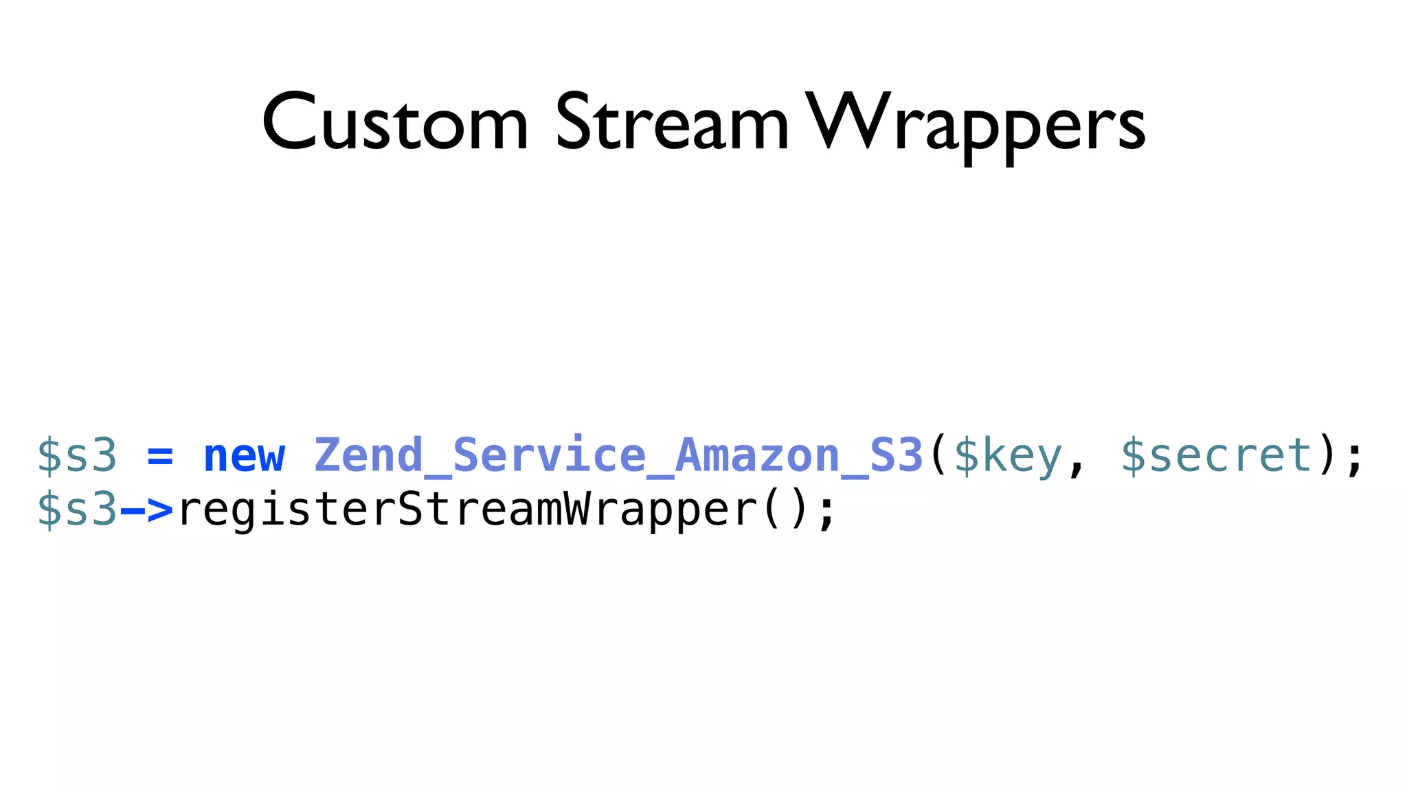 Custom Stream Wrappers


$s3 = new Zend_Service_Amazon_S3($key, $secret);
$s3->registerStreamWrapper();
 