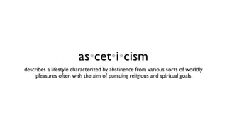 as•cet•i•cism
describes a lifestyle characterized by abstinence from various sorts of worldly
     pleasures often with the aim of pursuing religious and spiritual goals
 