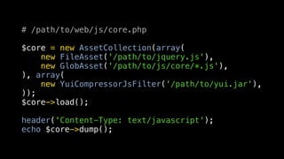 # /path/to/web/js/core.php

$core = new AssetCollection(array(
    new FileAsset('/path/to/jquery.js'),
    new GlobAsset('/path/to/js/core/*.js'),
), array(
    new YuiCompressorJsFilter('/path/to/yui.jar'),
));
$core->load();

header('Content-Type: text/javascript');
echo $core->dump();
 