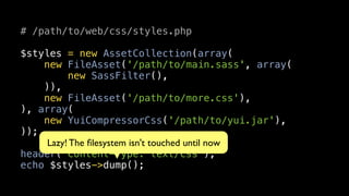 # /path/to/web/css/styles.php

$styles = new AssetCollection(array(
    new FileAsset('/path/to/main.sass', array(
          new SassFilter(),
    )),
    new FileAsset('/path/to/more.css'),
), array(
    new YuiCompressorCss('/path/to/yui.jar'),
));
     Lazy! The ﬁlesystem isn't touched until now
header('Content-Type: text/css');
echo $styles->dump();
 