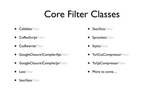 Core Filter Classes
•   CallablesFilter                   •   SassScssFilter

•   CoffeeScriptFilter                •   SprocketsFilter

•   CssRewriteFilter                  •   StylusFilter

•   GoogleClosureCompilerApiFilter   •   YuiCssCompressorFilter

•   GoogleClosureCompilerJarFilter   •   YuiJsCompressorFilter

•   LessFilter                        •   More to come…

•   SassSassFilter
 