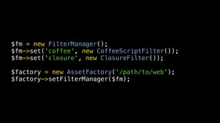 $fm = new FilterManager();
$fm->set('coffee', new CoffeeScriptFilter());
$fm->set('closure', new ClosureFilter());

$factory = new AssetFactory('/path/to/web');
$factory->setFilterManager($fm);
 
