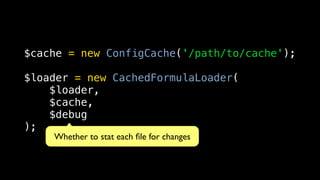 $cache = new ConfigCache('/path/to/cache');

$loader = new CachedFormulaLoader(
    $loader,
    $cache,
    $debug
);
    Whether to stat each ﬁle for changes
 