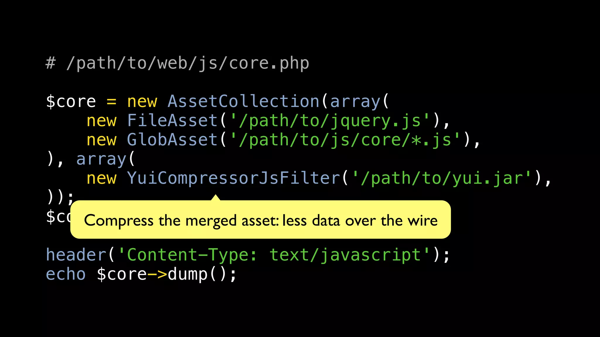 # /path/to/web/js/core.php

$core = new AssetCollection(array(
    new FileAsset('/path/to/jquery.js'),
    new GlobAsset('/path/to/js/core/*.js'),
), array(
    new YuiCompressorJsFilter('/path/to/yui.jar'),
));
$core->load();merged asset: less data over the wire
    Compress the

header('Content-Type: text/javascript');
echo $core->dump();
 