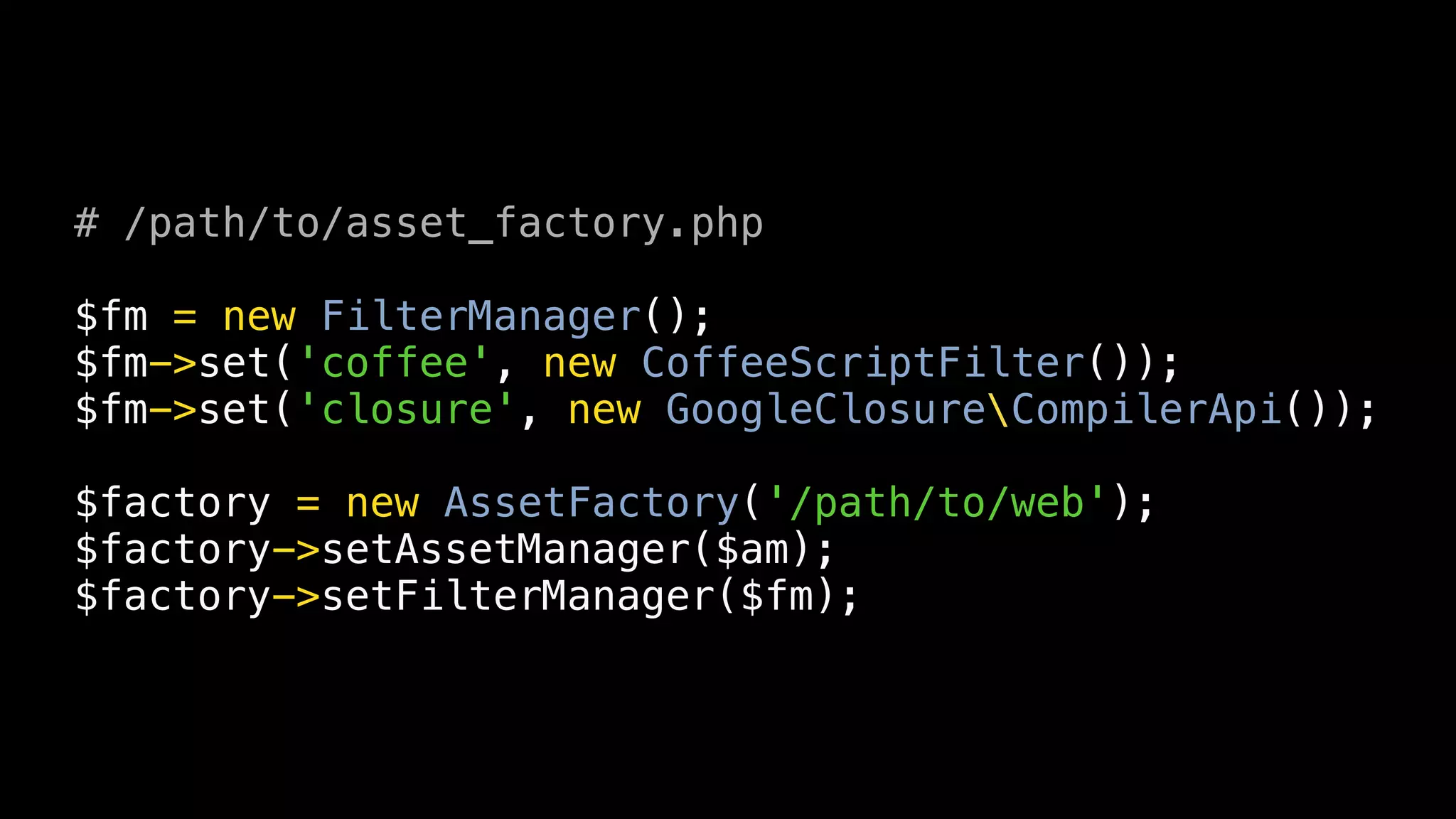 # /path/to/asset_factory.php

$fm = new FilterManager();
$fm->set('coffee', new CoffeeScriptFilter());
$fm->set('closure', new GoogleClosureCompilerApi());

$factory = new AssetFactory('/path/to/web');
$factory->setAssetManager($am);
$factory->setFilterManager($fm);
 