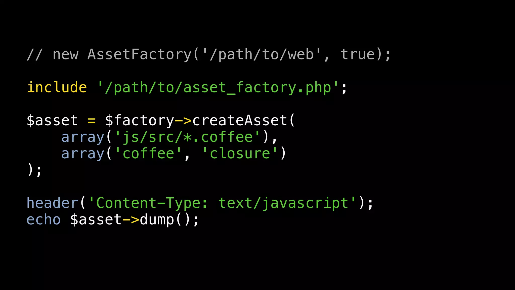 // new AssetFactory('/path/to/web', true);

include '/path/to/asset_factory.php';

$asset = $factory->createAsset(
    array('js/src/*.coffee'),
    array('coffee', 'closure')
);

header('Content-Type: text/javascript');
echo $asset->dump();
 