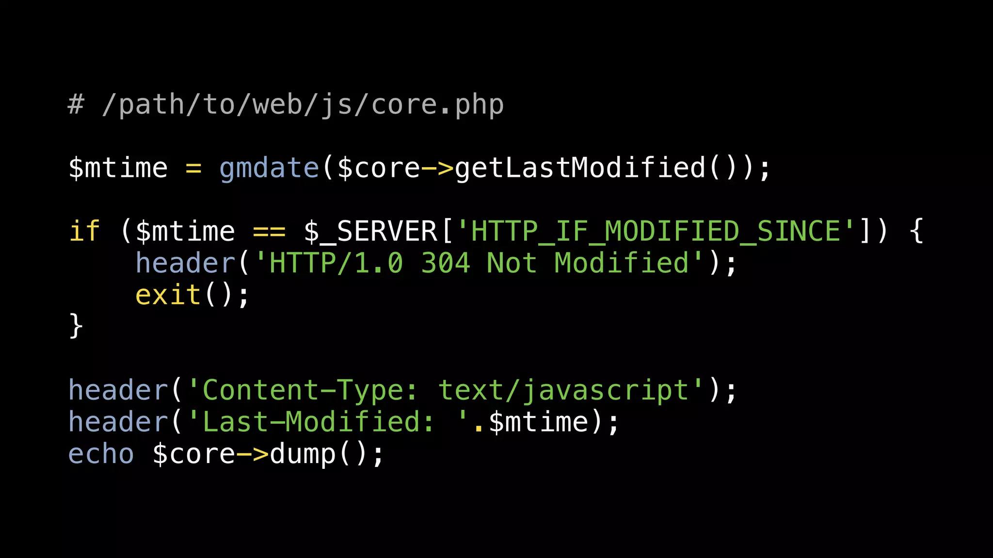 # /path/to/web/js/core.php

$mtime = gmdate($core->getLastModified());

if ($mtime == $_SERVER['HTTP_IF_MODIFIED_SINCE']) {
    header('HTTP/1.0 304 Not Modified');
    exit();
}

header('Content-Type: text/javascript');
header('Last-Modified: '.$mtime);
echo $core->dump();
 