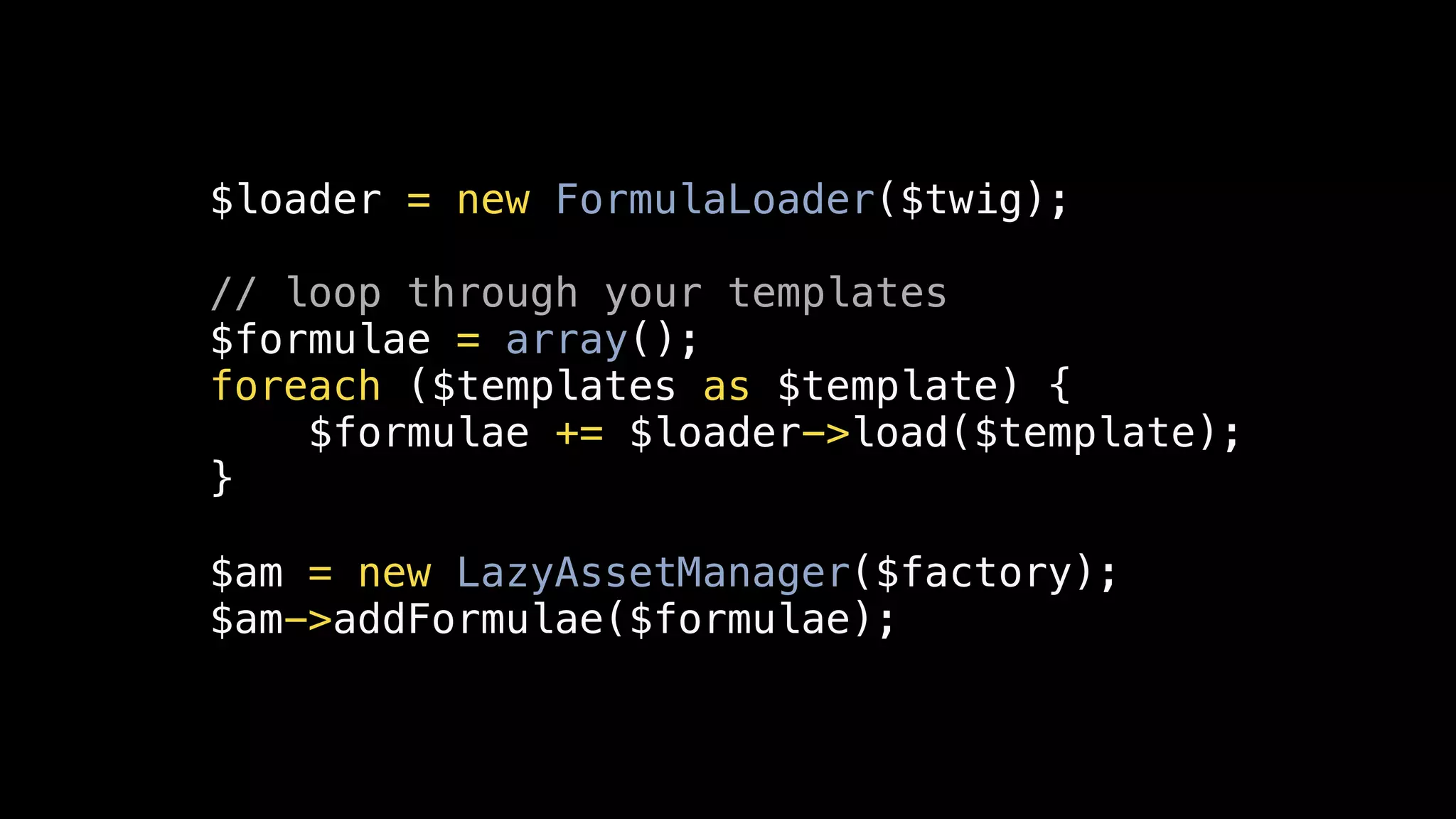 $loader = new FormulaLoader($twig);

// loop through your templates
$formulae = array();
foreach ($templates as $template) {
    $formulae += $loader->load($template);
}

$am = new LazyAssetManager($factory);
$am->addFormulae($formulae);
 