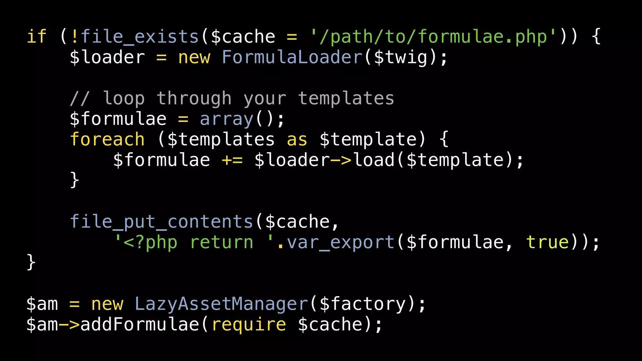 if (!file_exists($cache = '/path/to/formulae.php')) {
    $loader = new FormulaLoader($twig);

    // loop through your templates
    $formulae = array();
    foreach ($templates as $template) {
        $formulae += $loader->load($template);
    }

    file_put_contents($cache,
        '<?php return '.var_export($formulae, true));
}

$am = new LazyAssetManager($factory);
$am->addFormulae(require $cache);
 