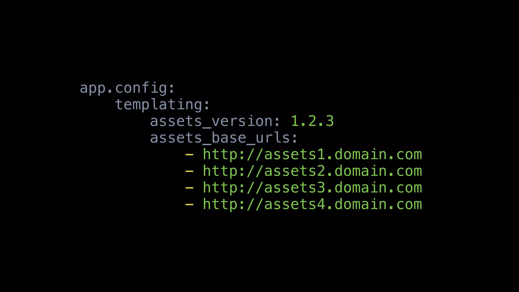 app.config:
    templating:
        assets_version: 1.2.3
        assets_base_urls:
            - http://assets1.domain.com
            - http://assets2.domain.com
            - http://assets3.domain.com
            - http://assets4.domain.com
 