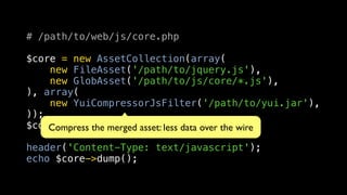 # /path/to/web/js/core.php

$core = new AssetCollection(array(
    new FileAsset('/path/to/jquery.js'),
    new GlobAsset('/path/to/js/core/*.js'),
), array(
    new YuiCompressorJsFilter('/path/to/yui.jar'),
));
$core->load();merged asset: less data over the wire
    Compress the

header('Content-Type: text/javascript');
echo $core->dump();
 