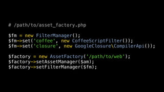 # /path/to/asset_factory.php

$fm = new FilterManager();
$fm->set('coffee', new CoffeeScriptFilter());
$fm->set('closure', new GoogleClosureCompilerApi());

$factory = new AssetFactory('/path/to/web');
$factory->setAssetManager($am);
$factory->setFilterManager($fm);
 
