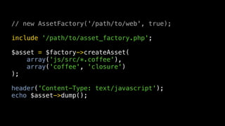 // new AssetFactory('/path/to/web', true);

include '/path/to/asset_factory.php';

$asset = $factory->createAsset(
    array('js/src/*.coffee'),
    array('coffee', 'closure')
);

header('Content-Type: text/javascript');
echo $asset->dump();
 